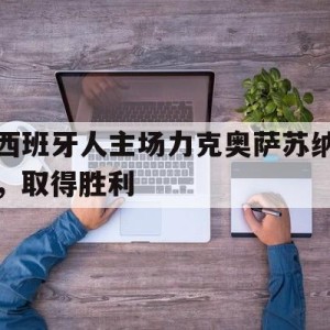 九州娱乐VIP-西班牙人主场力克奥萨苏纳,取得胜利了吗