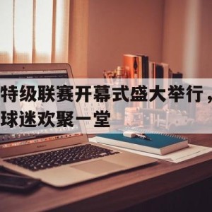 九州娱乐-特级联赛开幕式盛大举行，球迷欢聚一堂