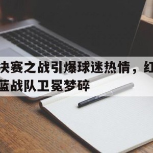 九州娱乐-决赛之战引爆球迷热情，红蓝战队卫冕梦碎的简单介绍