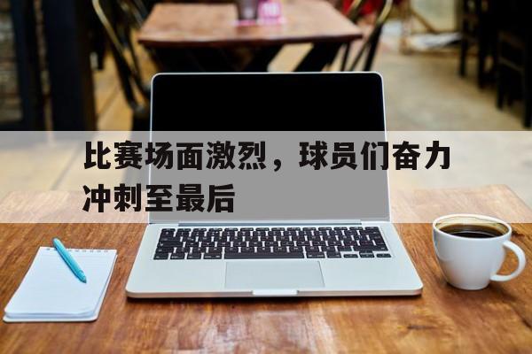 比赛场面激烈,球员们奋力冲刺至最后的简单介绍 比赛场面激烈,球员们奋力冲刺至最后的简单介绍