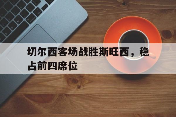 切尔西客场战胜斯旺西，稳占前四席位(切尔西对手)